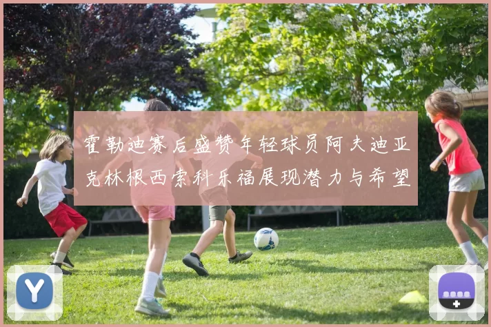 霍勒迪赛后盛赞年轻球员阿夫迪亚克林根西索科乐福展现潜力与希望