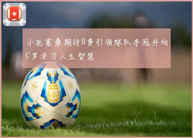 小孔塞桑期待B费引领球队夺冠并向C罗学习人生智慧