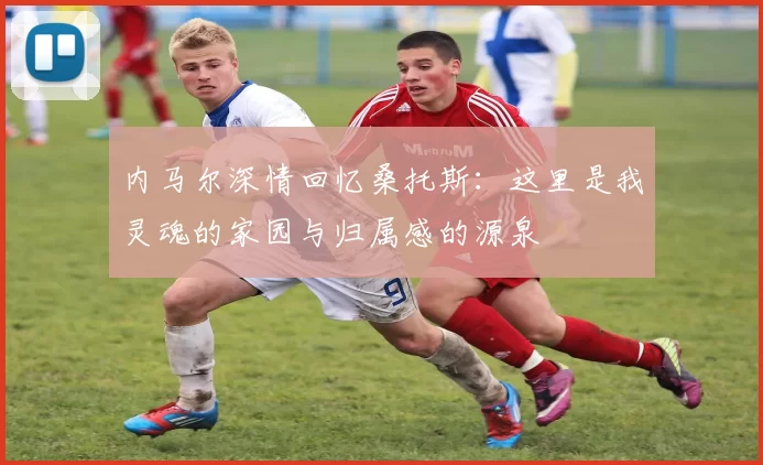 内马尔深情回忆桑托斯：这里是我灵魂的家园与归属感的源泉