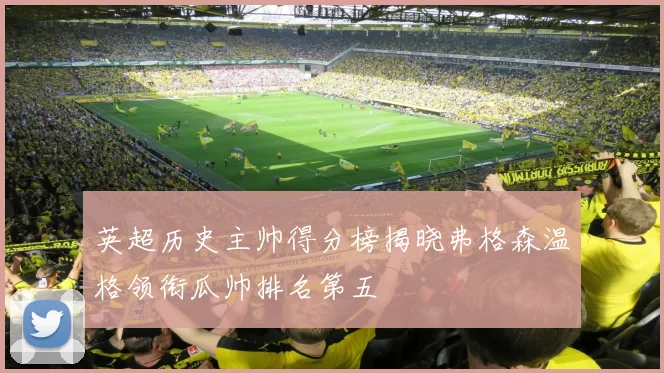 英超历史主帅得分榜揭晓弗格森温格领衔瓜帅排名第五