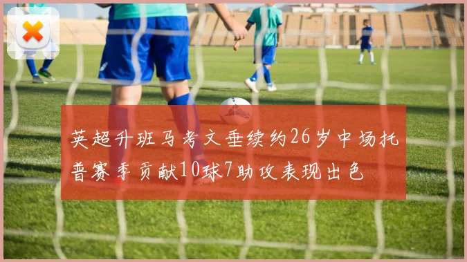 英超升班马考文垂续约26岁中场托普赛季贡献10球7助攻表现出色