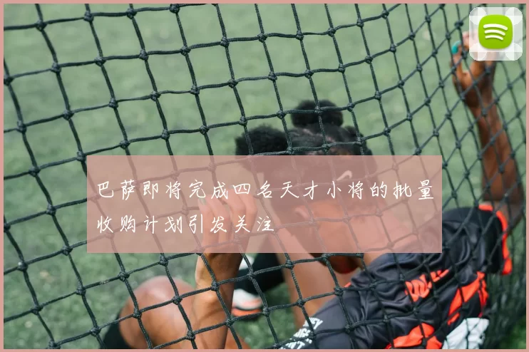 巴萨即将完成四名天才小将的批量收购计划引发关注