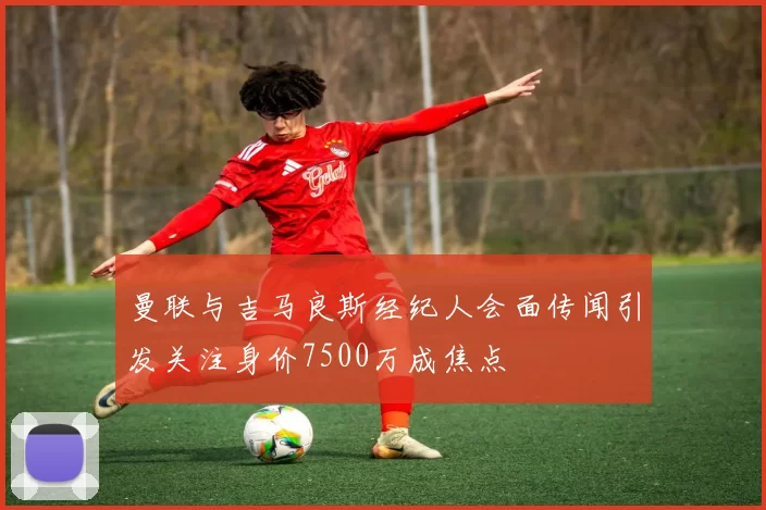 曼联与吉马良斯经纪人会面传闻引发关注身价7500万成焦点