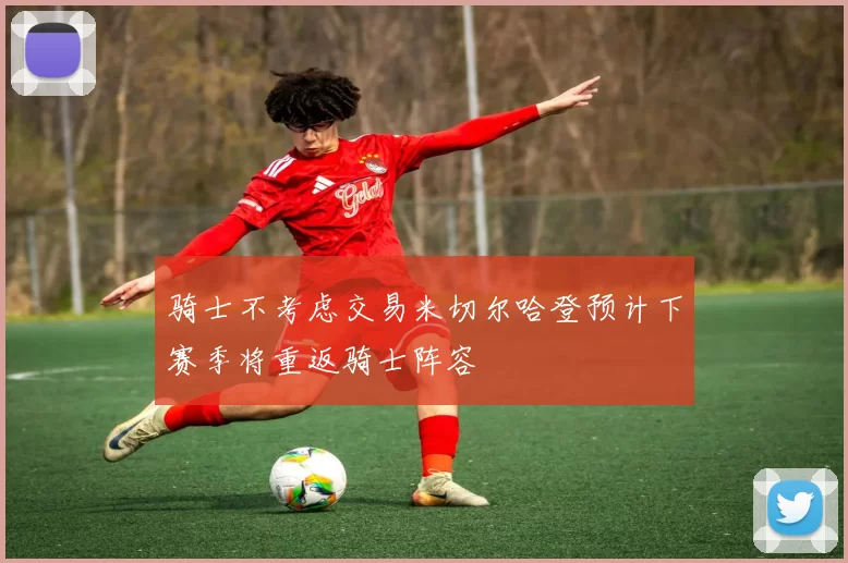 骑士不考虑交易米切尔哈登预计下赛季将重返骑士阵容