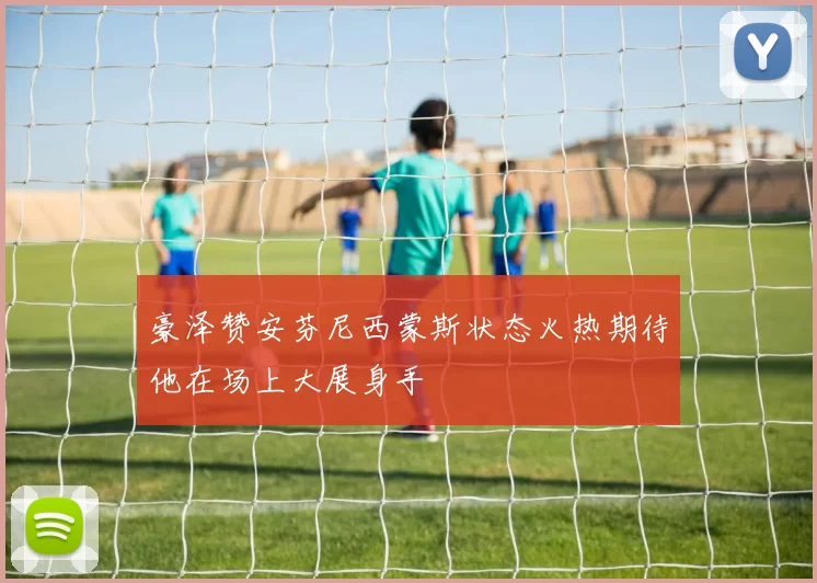 豪泽赞安芬尼西蒙斯状态火热期待他在场上大展身手