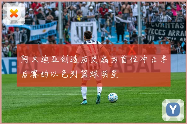 阿夫迪亚创造历史成为首位冲击季后赛的以色列篮球明星
