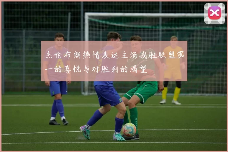 杰伦布朗热情表达主场战胜联盟第一的喜悦与对胜利的渴望