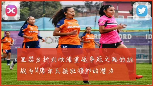 里瑟分析利物浦重返争冠之路的挑战与M席尔瓦接班穆帅的潜力