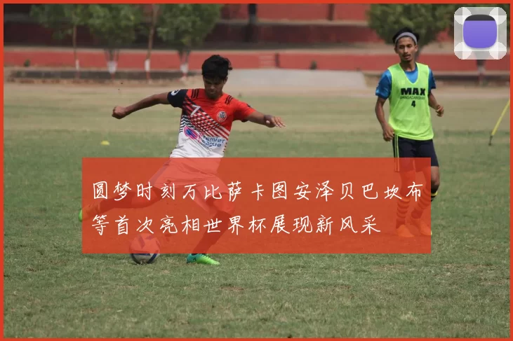 圆梦时刻万比萨卡图安泽贝巴坎布等首次亮相世界杯展现新风采
