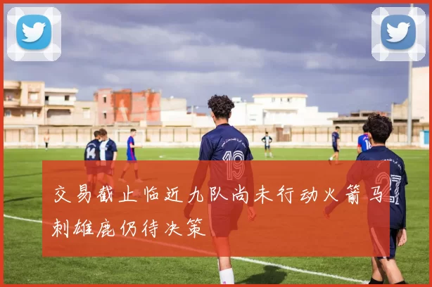 交易截止临近九队尚未行动火箭马刺雄鹿仍待决策