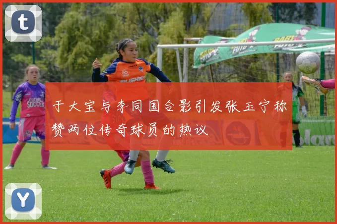 于大宝与李同国合影引发张玉宁称赞两位传奇球员的热议
