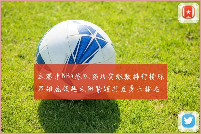 本赛季NBA球队场均罚球数排行榜绿军雄鹿领跑太阳紧随其后勇士排名第九