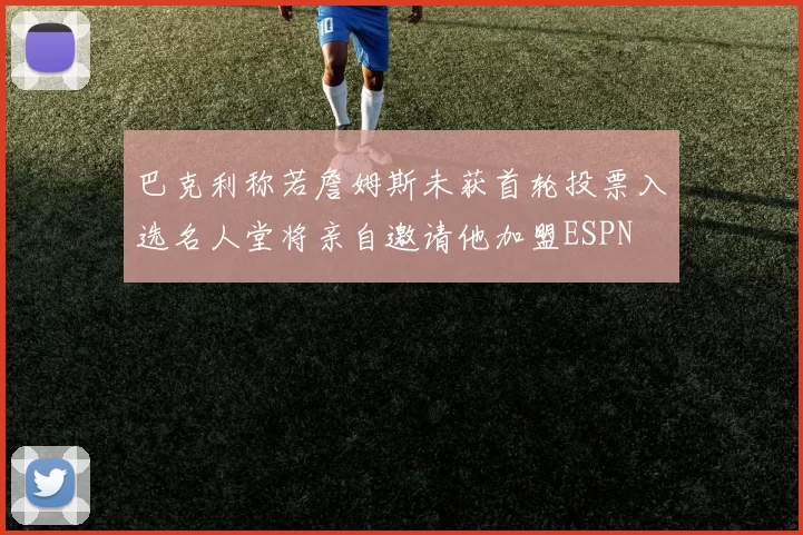 巴克利称若詹姆斯未获首轮投票入选名人堂将亲自邀请他加盟ESPN