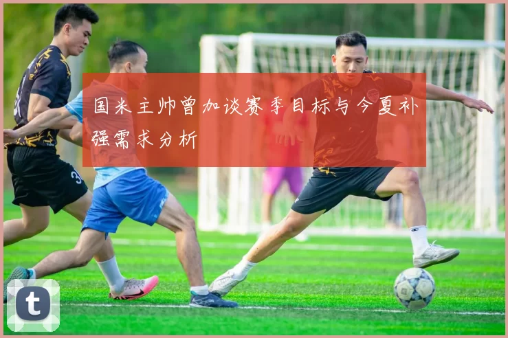国米主帅曾加谈赛季目标与今夏补强需求分析